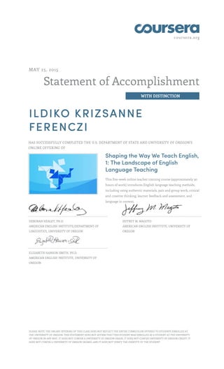 coursera.org
Statement of Accomplishment
WITH DISTINCTION
MAY 25, 2015
ILDIKO KRIZSANNE
FERENCZI
HAS SUCCESSFULLY COMPLETED THE U.S. DEPARTMENT OF STATE AND UNIVERSITY OF OREGON'S
ONLINE OFFERING OF
Shaping the Way We Teach English,
1: The Landscape of English
Language Teaching
This five-week online teacher training course (approximately 30
hours of work) introduces English language teaching methods,
including using authentic materials, pair and group work, critical
and creative thinking, learner feedback and assessment, and
language in context.
DEBORAH HEALEY, PH.D.
AMERICAN ENGLISH INSTITUTE/DEPARTMENT OF
LINGUISTICS, UNIVERSITY OF OREGON
JEFFREY M. MAGOTO
AMERICAN ENGLISH INSTITUTE, UNIVERSITY OF
OREGON
ELIZABETH HANSON-SMITH, PH.D.
AMERICAN ENGLISH INSTITUTE, UNIVERSITY OF
OREGON
PLEASE NOTE: THE ONLINE OFFERING OF THIS CLASS DOES NOT REFLECT THE ENTIRE CURRICULUM OFFERED TO STUDENTS ENROLLED AT
THE UNIVERSITY OF OREGON. THIS STATEMENT DOES NOT AFFIRM THAT THIS STUDENT WAS ENROLLED AS A STUDENT AT THE UNIVERSITY
OF OREGON IN ANY WAY. IT DOES NOT CONFER A UNIVERSITY OF OREGON GRADE; IT DOES NOT CONFER UNIVERSITY OF OREGON CREDIT; IT
DOES NOT CONFER A UNIVERSITY OF OREGON DEGREE; AND IT DOES NOT VERIFY THE IDENTITY OF THE STUDENT.
 