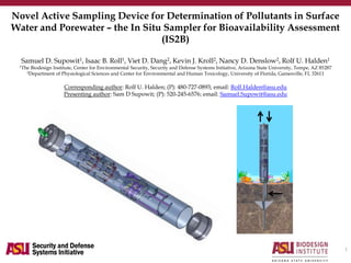 Novel Active Sampling Device for Determination of Pollutants in Surface
Water and Porewater – the In Situ Sampler for Bioavailability Assessment
(IS2B)
Samuel D. Supowit1, Isaac B. Roll1, Viet D. Dang2, Kevin J. Kroll2, Nancy D. Denslow2, Rolf U. Halden1
1The Biodesign Institute, Center for Environmental Security, Security and Defense Systems Initiative, Arizona State University, Tempe, AZ 85287
2Department of Physiological Sciences and Center for Environmental and Human Toxicology, University of Florida, Gainesville, FL 32611
Corresponding author: Rolf U. Halden; (P): 480-727-0893; email: Rolf.Halden@asu.edu
Presenting author: Sam D Supowit; (P): 520-245-6576; email: Samuel.Supowit@asu.edu
1
 