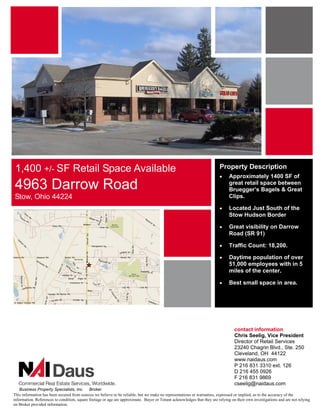 1,400 +/- SF Retail Space Available                                                                                     Property Description
                                                                                                                         •     Approximately 1400 SF of
4963 Darrow Road                                                                                                               great retail space between
                                                                                                                               Bruegger’s Bagels & Great
Stow, Ohio 44224                                                                                                               Clips.

                                                                                                                         •     Located Just South of the
                                                                                                                               Stow Hudson Border

                                                                                                                         •     Great visibility on Darrow
                                                                                                                               Road (SR 91)

                                                                                                                         •     Traffic Count: 18,200.

                                                                                                                         •     Daytime population of over
                                                                                                                               51,000 employees with in 5
                                                                                                                               miles of the center.

                                                                                                                         •     Best small space in area.




                                                                                                                                  contact information
                                                                                                                                  Chris Seelig, Vice President
                                                                                                                                  Director of Retail Services
                                                                                                                                  23240 Chagrin Blvd., Ste. 250
                                                                                                                                  Cleveland, OH 44122
                                                                                                                                  www.naidaus.com
                                                                                                                                  P 216 831 3310 ext. 126
                                                                                                                                  D 216 455 0926
                                                                                                                                  F 216 831 9869
                                                                                                                                  cseelig@naidaus.com
    Business Property Specialists, Inc. Broker
This information has been secured from sources we believe to be reliable, but we make no representations or warranties, expressed or implied, as to the accuracy of the
information. References to condition, square footage or age are approximate. Buyer or Tenant acknowledges that they are relying on their own investigations and are not relying
on Broker provided information.
 