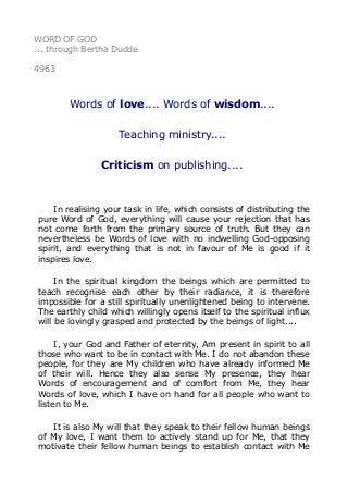 WORD OF GOD
... through Bertha Dudde
4963
Words of love.... Words of wisdom....
Teaching ministry....
Criticism on publishing....
In realising your task in life, which consists of distributing the
pure Word of God, everything will cause your rejection that has
not come forth from the primary source of truth. But they can
nevertheless be Words of love with no indwelling God-opposing
spirit, and everything that is not in favour of Me is good if it
inspires love.
In the spiritual kingdom the beings which are permitted to
teach recognise each other by their radiance, it is therefore
impossible for a still spiritually unenlightened being to intervene.
The earthly child which willingly opens itself to the spiritual influx
will be lovingly grasped and protected by the beings of light....
I, your God and Father of eternity, Am present in spirit to all
those who want to be in contact with Me. I do not abandon these
people, for they are My children who have already informed Me
of their will. Hence they also sense My presence, they hear
Words of encouragement and of comfort from Me, they hear
Words of love, which I have on hand for all people who want to
listen to Me.
It is also My will that they speak to their fellow human beings
of My love, I want them to actively stand up for Me, that they
motivate their fellow human beings to establish contact with Me
 