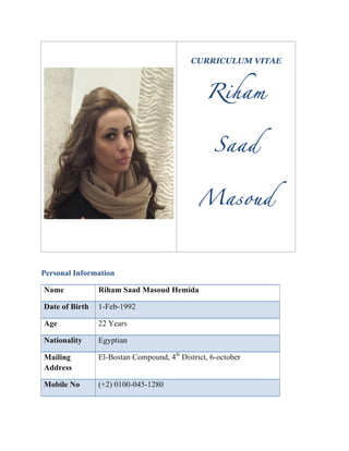  
	
  
CURRICULUM VITAE
Riham
Saad
Masoud
	
  
Personal Information
Name	
   Riham Saad Masoud Hemida	
  
Date of Birth	
   1-Feb-1992	
  
Age	
   22 Years	
  
Nationality	
   Egyptian	
  
Mailing
Address	
  
El-Bostan Compound, 4th
District, 6-october 	
  
Mobile No	
   (+2) 0100-045-1280	
  
 