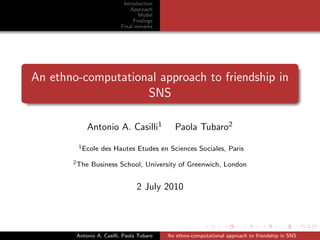 Introduction
                              Approach
                                  Model
                               Findings
                          Final remarks




An ethno-computational approach to friendship in
                    SNS

            Antonio A. Casilli1               Paola Tubaro2
        1 Ecole   des Hautes Etudes en Sciences Sociales, Paris
       2 The   Business School, University of Greenwich, London


                                 2 July 2010



        Antonio A. Casilli, Paola Tubaro   An ethno-computational approach to friendship in SNS
 