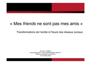 « Mes friends ne sont pas mes amis »
   Transformations de l’amitié à l’heure des réseaux sociaux




                              Antonio A. CASILLI
              Centre Edgar Morin – IIAC (EHESS/CNRS) UMR 8177
                       Télécom & Management SudParis
                              07 novembre 2009
 