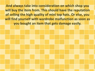 And always take into consideration on which shop you
will buy the item from. This should have the reputation
of selling the high quality of mini top hats. Or else, you
will find yourself with wardrobe malfunction as soon as
you bought an item that gets damage easily.
 