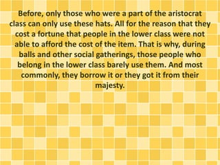 Before, only those who were a part of the aristocrat
class can only use these hats. All for the reason that they
cost a fortune that people in the lower class were not
able to afford the cost of the item. That is why, during
balls and other social gatherings, those people who
belong in the lower class barely use them. And most
commonly, they borrow it or they got it from their
majesty.
 