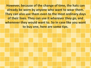However, because of the change of time, the hats can
already be worn by anyone who want to wear them.
They can also use them even to the most ordinary days
of their lives. They can use it wherever they go, and
whenever they would want to. So in case like you want
to buy one, here are some tips.
 