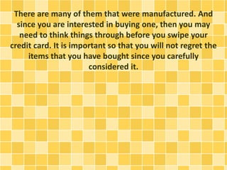 There are many of them that were manufactured. And
since you are interested in buying one, then you may
need to think things through before you swipe your
credit card. It is important so that you will not regret the
items that you have bought since you carefully
considered it.
 