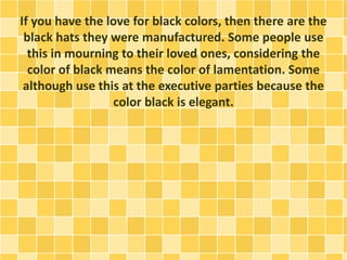 If you have the love for black colors, then there are the
black hats they were manufactured. Some people use
this in mourning to their loved ones, considering the
color of black means the color of lamentation. Some
although use this at the executive parties because the
color black is elegant.
 