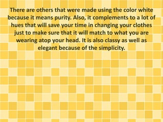There are others that were made using the color white
because it means purity. Also, it complements to a lot of
hues that will save your time in changing your clothes
just to make sure that it will match to what you are
wearing atop your head. It is also classy as well as
elegant because of the simplicity.
 