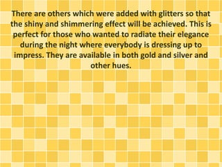 There are others which were added with glitters so that
the shiny and shimmering effect will be achieved. This is
perfect for those who wanted to radiate their elegance
during the night where everybody is dressing up to
impress. They are available in both gold and silver and
other hues.
 