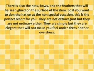 There is also the nets, bows, and the feathers that will
be seen glued on the surface of the item. So if you want
to don the hat on at the non special occasion, this is the
perfect resort for you. They are not extravagant but they
are not ordinary either. They are simple but they are
elegant that will not make you feel under dress neither
overdress.
 