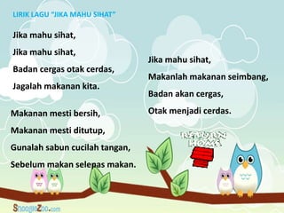 LIRIK LAGU “JIKA MAHU SIHAT”

Jika mahu sihat,
Jika mahu sihat,
                                Jika mahu sihat,
Badan cergas otak cerdas,
                                Makanlah makanan seimbang,
Jagalah makanan kita.
                                Badan akan cergas,

Makanan mesti bersih,           Otak menjadi cerdas.

Makanan mesti ditutup,
Gunalah sabun cucilah tangan,
Sebelum makan selepas makan.
 