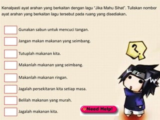 Kenalpasti ayat arahan yang berkaitan dengan lagu “Jika Mahu Sihat”. Tuliskan nombor
ayat arahan yang berkaitan lagu tersebut pada ruang yang disediakan.


         Gunakan sabun untuk mencuci tangan.

         Jangan makan makanan yang seimbang.

         Tutuplah makanan kita.

         Makanlah makanan yang seimbang.

         Makanlah makanan ringan.

         Jagalah persekitaran kita setiap masa.

         Belilah makanan yang murah.

         Jagalah makanan kita.
 