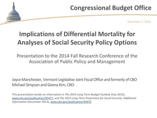 Congressional Budget Office 
Implications of Differential Mortality for Analyses of Social Security Policy Options 
Presentation to the 2014 Fall Research Conference of the Association of Public Policy and Management 
November 7, 2014 
Joyce Manchester, Vermont Legislative Joint Fiscal Office and formerly of CBO Michael Simpson and Geena Kim, CBO 
This presentation builds on information in The 2014 Long-Term Budget Outlook (July 2014), www.cbo.gov/publication/45471; and The 2013 Long-Term Projections for Social Security: Additional Information (December 2013), www.cbo.gov/publication/44972.  