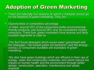 Adoption of Green Marketing
 There are basically five reasons for which a marketer should go
  for the adoption of green marketing. They are

 Opportunities or competitive advantage
   In India, around 25% of the consumers prefer environmental-
  friendly products, and around 28% may be considered healthy
  conscious. There fore, green marketers have diverse and fairly
  sizeable segments to cater to.

   The Surf Excel detergent which saves water (advertised with
  the message—"do bucket paani roz bachana") and the energy-
  saving LG consumers durables are examples of green
  marketing.

   We also have green buildings which are efficient in their use of
  energy, water and construction materials, and which reduce the
  impact on human health and the environment through better
  design, construction, operation, maintenance and waste
  disposal.
 
