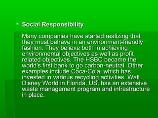  Social Responsibility

 Many companies have started realizing that
 they must behave in an environment-friendly
 fashion. They believe both in achieving
 environmental objectives as well as profit
 related objectives. The HSBC became the
 world's first bank to go carbon-neutral. Other
 examples include Coca-Cola, which has
 invested in various recycling activities. Walt
 Disney World in Florida, US, has an extensive
 waste management program and infrastructure
 in place.
 