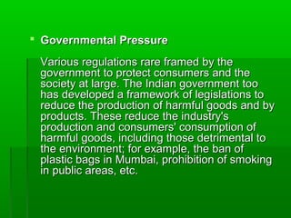  Governmental Pressure

 Various regulations rare framed by the
 government to protect consumers and the
 society at large. The Indian government too
 has developed a framework of legislations to
 reduce the production of harmful goods and by
 products. These reduce the industry's
 production and consumers' consumption of
 harmful goods, including those detrimental to
 the environment; for example, the ban of
 plastic bags in Mumbai, prohibition of smoking
 in public areas, etc.
 