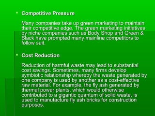  Competitive Pressure

  Many companies take up green marketing to maintain
  their competitive edge. The green marketing initiatives
  by niche companies such as Body Shop and Green &
  Black have prompted many mainline competitors to
  follow suit.

 Cost Reduction

  Reduction of harmful waste may lead to substantial
  cost savings. Sometimes, many firms develop
  symbiotic relationship whereby the waste generated by
  one company is used by another as a cost-effective
  raw material. For example, the fly ash generated by
  thermal power plants, which would otherwise
  contributed to a gigantic quantum of solid waste, is
  used to manufacture fly ash bricks for construction
  purposes.
 