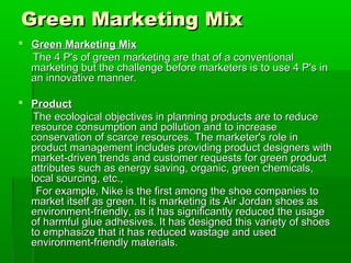 Green Marketing Mix
 Green Marketing Mix
  The 4 P's of green marketing are that of a conventional
  marketing but the challenge before marketers is to use 4 P's in
  an innovative manner.

 Product
   The ecological objectives in planning products are to reduce
  resource consumption and pollution and to increase
  conservation of scarce resources. The marketer's role in
  product management includes providing product designers with
  market-driven trends and customer requests for green product
  attributes such as energy saving, organic, green chemicals,
  local sourcing, etc.,
   For example, Nike is the first among the shoe companies to
  market itself as green. It is marketing its Air Jordan shoes as
  environment-friendly, as it has significantly reduced the usage
  of harmful glue adhesives. It has designed this variety of shoes
  to emphasize that it has reduced wastage and used
  environment-friendly materials.
 