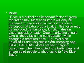  Price
   Price is a critical and important factor of green
  marketing mix. Most consumers will only be
  prepared to pay additional value if there is a
  perception of extra product value. This value may
  be improved performance, function, design,
  visual appeal, or taste. Green marketing should
  take all these facts into consideration while
  charging a premium price. E.g.. Wal Mart
  unveiled its first recyclable cloth shopping bag.
  IKEA , EASYDAY stores started charging
  consumers when they opted for plastic bags and
  encouraged people to shop using its "Big Blue
  Bag".
 