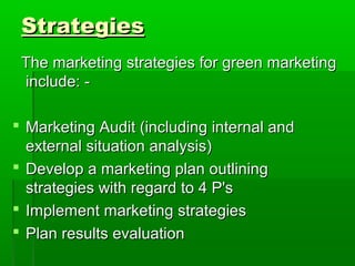 Strategies
 The marketing strategies for green marketing
 include: -

 Marketing Audit (including internal and
  external situation analysis)
 Develop a marketing plan outlining
  strategies with regard to 4 P's
 Implement marketing strategies
 Plan results evaluation
 