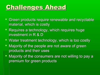 Challenges Ahead
 Green products require renewable and recyclable
  material, which is costly
 Requires a technology, which requires huge
  investment in R & D
 Water treatment technology, which is too costly
 Majority of the people are not aware of green
  products and their uses
 Majority of the consumers are not willing to pay a
  premium for green products
 