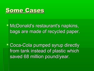 Some Cases

 McDonald's restaurant's napkins,
  bags are made of recycled paper.

 Coca-Cola pumped syrup directly
  from tank instead of plastic which
  saved 68 million pound/year.
 