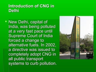 Introduction of CNG in
 Delhi

 New Delhi, capital of
  India, was being polluted
  at a very fast pace until
  Supreme Court of India
  forced a change to
  alternative fuels. In 2002,
  a directive was issued to
  completely adopt CNG in
  all public transport
  systems to curb pollution.
 