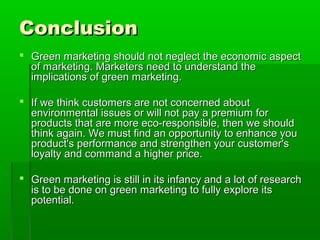 Conclusion
 Green marketing should not neglect the economic aspect
  of marketing. Marketers need to understand the
  implications of green marketing.

 If we think customers are not concerned about
  environmental issues or will not pay a premium for
  products that are more eco-responsible, then we should
  think again. We must find an opportunity to enhance you
  product's performance and strengthen your customer's
  loyalty and command a higher price.

 Green marketing is still in its infancy and a lot of research
  is to be done on green marketing to fully explore its
  potential.
 
