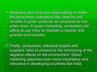  Marketers also have the responsibility to make
  the consumers understand the need for and
  benefits of green products as compared to non-
  green ones. In green marketing, consumers are
  willing to pay more to maintain a cleaner and
  greener environment.

 Finally, consumers, industrial buyers and
  suppliers need to pressurize the minimizing of the
  negative effects on the environment. Green
  marketing assumes even more importance and
  relevance in developing countries like India.
 