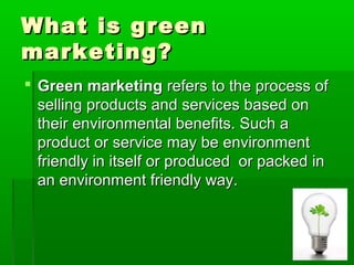 What is green
marketing?
 Green marketing refers to the process of
  selling products and services based on
  their environmental benefits. Such a
  product or service may be environment
  friendly in itself or produced or packed in
  an environment friendly way.
 