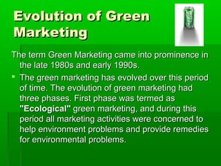 Evolution of Green
Marketing
The term Green Marketing came into prominence in
  the late 1980s and early 1990s.
 The green marketing has evolved over this period
  of time. The evolution of green marketing had
  three phases. First phase was termed as
  "Ecological" green marketing, and during this
  period all marketing activities were concerned to
  help environment problems and provide remedies
  for environmental problems.
 