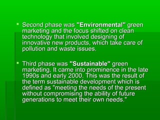  Second phase was "Environmental" green
  marketing and the focus shifted on clean
  technology that involved designing of
  innovative new products, which take care of
  pollution and waste issues.

 Third phase was "Sustainable" green
  marketing. It came into prominence in the late
  1990s and early 2000. This was the result of
  the term sustainable development which is
  defined as "meeting the needs of the present
  without compromising the ability of future
  generations to meet their own needs."
 