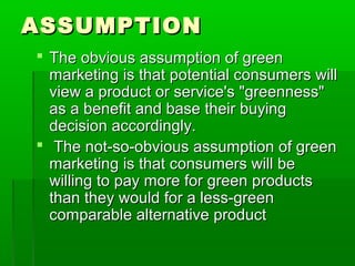 ASSUMPTION
 The obvious assumption of green
  marketing is that potential consumers will
  view a product or service's "greenness"
  as a benefit and base their buying
  decision accordingly.
 The not-so-obvious assumption of green
  marketing is that consumers will be
  willing to pay more for green products
  than they would for a less-green
  comparable alternative product
 