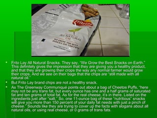    Frito Lay All Natural Snacks. They say, “We Grow the Best Snacks on Earth.”
    This definitely gives the impression that they are giving you a healthy product,
    and that they are growing their crops the way any normal farmer would grow
    their crops. And we see on their bags that the chips are “still made with all
    natural oil.”
   But Frito Lay brand chips are not a healthy snack.
   As The Greenway Communiqué points out about a bag of Cheetos Puffs, “here
    may not be any trans fat, but every ounce has one and a half grams of saturated
    fat and ten grams of total fat. As for the real cheese, it’s in there. Listed on the
    ingredients just after “salt.” So, one 11-ounce bag of these “nutritious” snacks
    will give you more than 150 percent of your daily fat needs with just a pinch of
    cheese.” Sounds like they are trying to cover up the facts with slogans about all
    natural oils, or using real cheese, or 0 grams of trans fats.
 