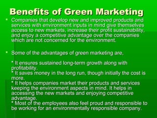 Benefits of Green Marketing
 Companies that develop new and improved products and
  services with environment inputs in mind give themselves
  access to new markets, increase their profit sustainability,
  and enjoy a competitive advantage over the companies
  which are not concerned for the environment.

 Some of the advantages of green marketing are,

  * It ensures sustained long-term growth along with
  profitability.
  * It saves money in the long run, though initially the cost is
  more.
  * It helps companies market their products and services
  keeping the environment aspects in mind. It helps in
  accessing the new markets and enjoying competitive
  advantage.
  * Most of the employees also feel proud and responsible to
  be working for an environmentally responsible company.
 