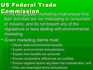 US Federal Trade
Commissionmarketing must ensure that
 Firms using green
  their activities are not misleading to consumers
  or industry, and do not breach any of the
  regulations or laws dealing with environmental
  marketing.
 Green marketing claims must;
     Clearly state environmental benefits;
     Explain environmental characteristics;
     Explain how benefits are achieved;
     Ensure comparative differences are justified;
     Ensure negative factors are taken into consideration; and
                                9
     Only use meaningful terms and pictures.
 