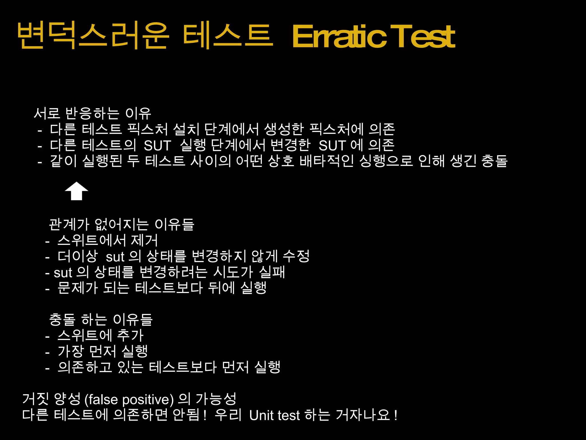 변덕스러운 테스트  Erratic Test      서로 반응하는 이유        -  다른 테스트 픽스처 설치 단계에서 생성한 픽스처에 의존        -  다른 테스트의  SUT  실행 단계에서 변경한  SUT 에 의존        -  같이 실행된 두 테스트 사이의 어떤 상호 배타적인 싱행으로 인해 생긴 충돌               관계가 없어지는 이유들          -  스위트에서 제거          -  더이상  sut 의 상태를 변경하지 않게 수정          - sut 의 상태를 변경하려는 시도가 실패          -  문제가 되는 테스트보다 뒤에 실행          충돌 하는 이유들          -  스위트에 추가          -  가장 먼저 실행          -  의존하고 있는 테스트보다 먼저 실행   거짓 양성 (false positive) 의 가능성   다른 테스트에 의존하면 안됨 !  우리  Unit test 하는 거자나요 ! 