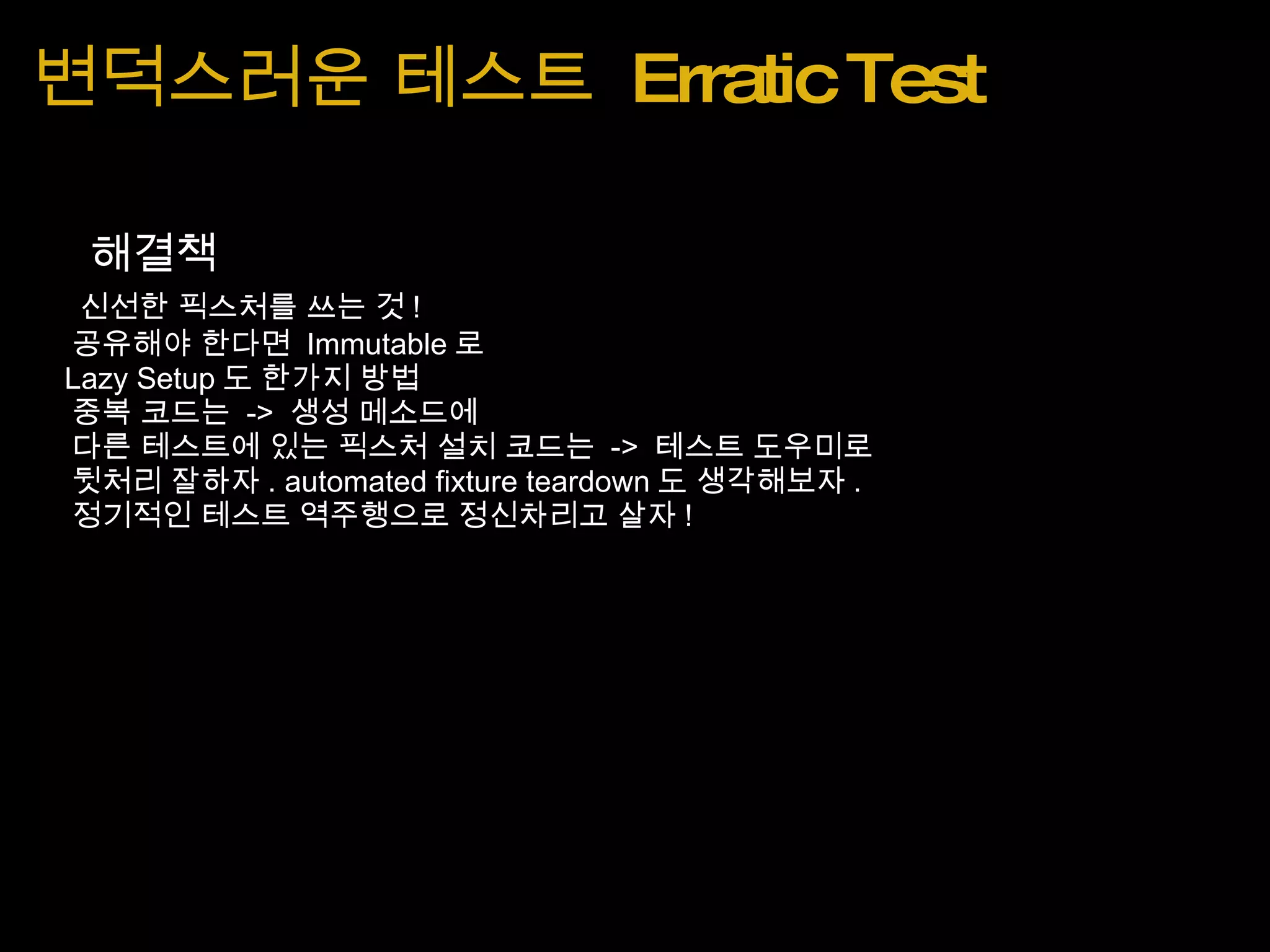 변덕스러운 테스트  Erratic Test      해결책       신선한 픽스처를 쓰는 것 !      공유해야 한다면  Immutable 로      Lazy Setup 도 한가지 방법      중복 코드는  ->  생성 메소드에      다른 테스트에 있는 픽스처 설치 코드는  ->  테스트 도우미로      뒷처리 잘하자 . automated fixture teardown 도 생각해보자 .      정기적인 테스트 역주행으로 정신차리고 살자 !    