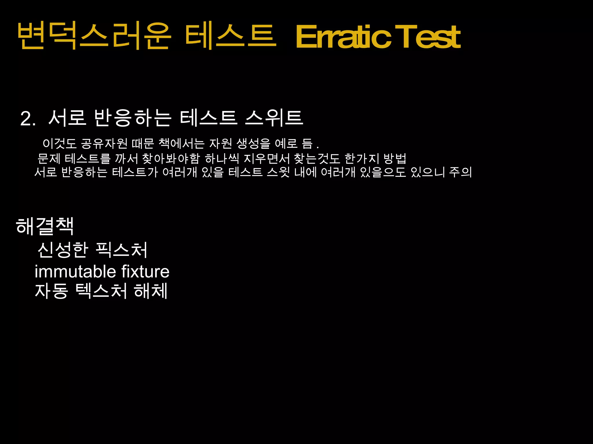 변덕스러운 테스트  Erratic Test   2.  서로 반응하는 테스트 스위트      이것도 공유자원 때문 책에서는 자원 생성을 예로 듬 .         문제 테스트를 까서 찾아봐야함 하나씩 지우면서 찾는것도 한가지 방법       서로 반응하는 테스트가 여러개 있을 테스트 스윗 내에 여러개 있을으도 있으니 주의      해결책     신성한 픽스처      immutable fixture     자동 텍스처 해체 