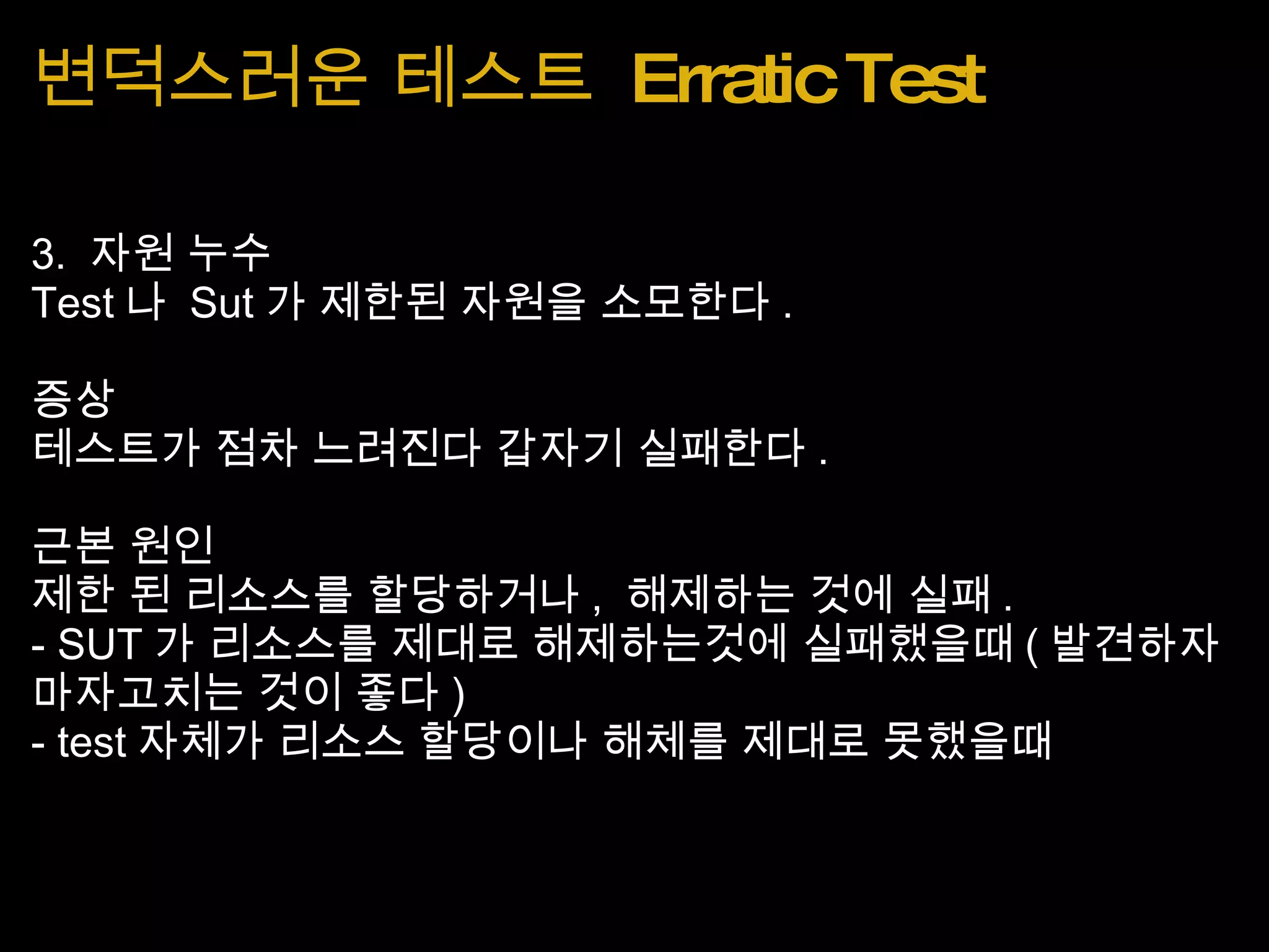 변덕스러운 테스트  Erratic Test 3.  자원 누수 Test 나  Sut 가 제한된 자원을 소모한다 . 증상 테스트가 점차 느려진다 갑자기 실패한다 . 근본 원인 제한 된 리소스를 할당하거나 ,  해제하는 것에 실패 . - SUT 가 리소스를 제대로 해제하는것에 실패했을때 ( 발견하자마자고치는 것이 좋다 ) - test 자체가 리소스 할당이나 해체를 제대로 못했을때 