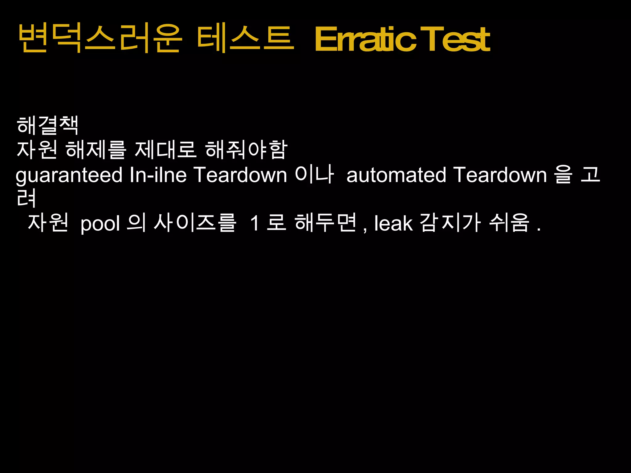 변덕스러운 테스트  Erratic Test 해결책 자원 해제를 제대로 해줘야함 guaranteed In-ilne Teardown 이나  automated Teardown 을 고려   자원  pool 의 사이즈를  1 로 해두면 , leak 감지가 쉬움 . 