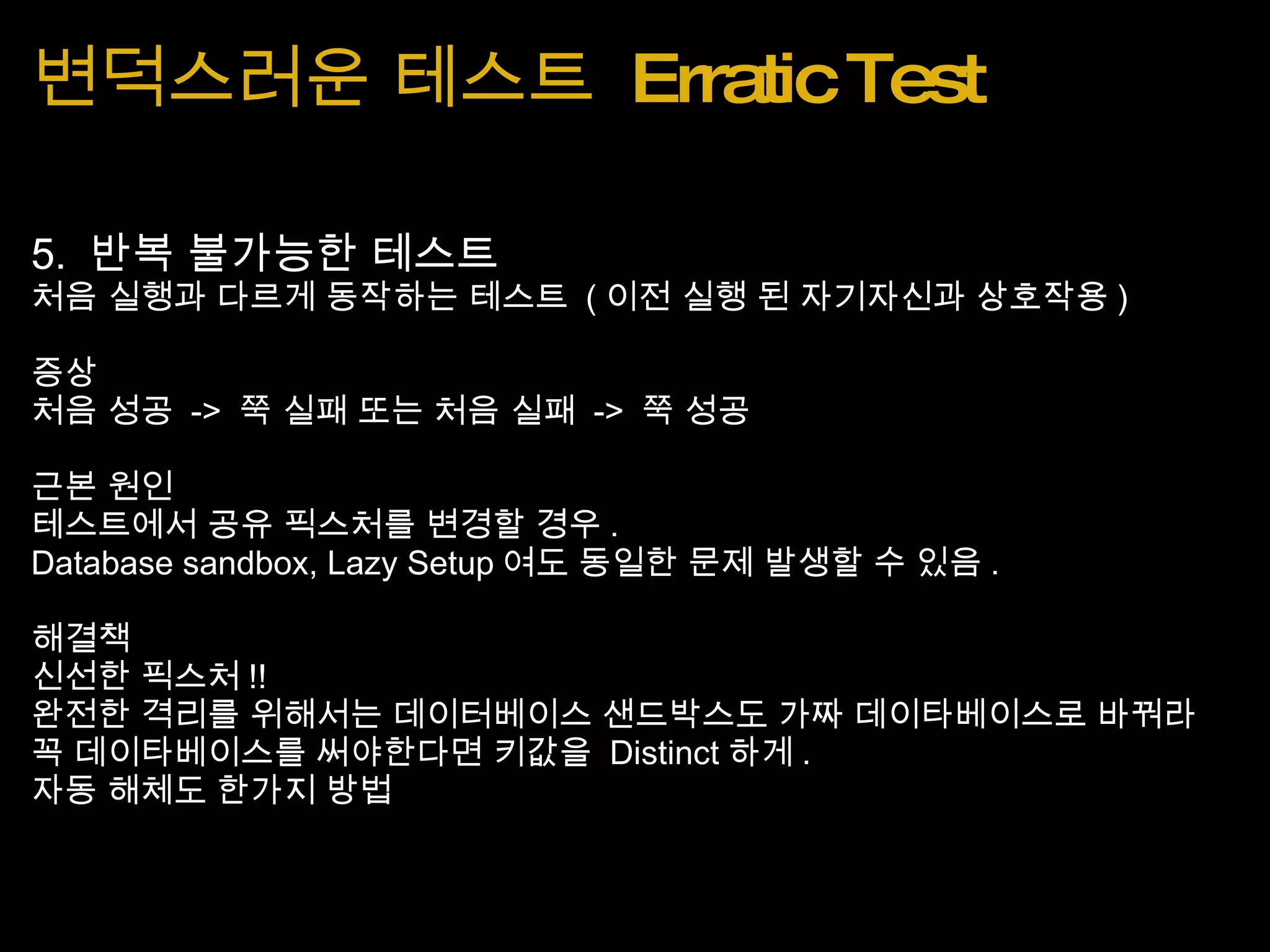 변덕스러운 테스트  Erratic Test 5.  반복 불가능한 테스트 처음 실행과 다르게 동작하는 테스트  ( 이전 실행 된 자기자신과 상호작용 ) 증상 처음 성공  ->  쭉 실패 또는 처음 실패  ->  쭉 성공 근본 원인 테스트에서 공유 픽스처를 변경할 경우 . Database sandbox, Lazy Setup 여도 동일한 문제 발생할 수 있음 . 해결책 신선한 픽스처 !! 완전한 격리를 위해서는 데이터베이스 샌드박스도 가짜 데이타베이스로 바꿔라 꼭 데이타베이스를 써야한다면 키값을  Distinct 하게 . 자동 해체도 한가지 방법 