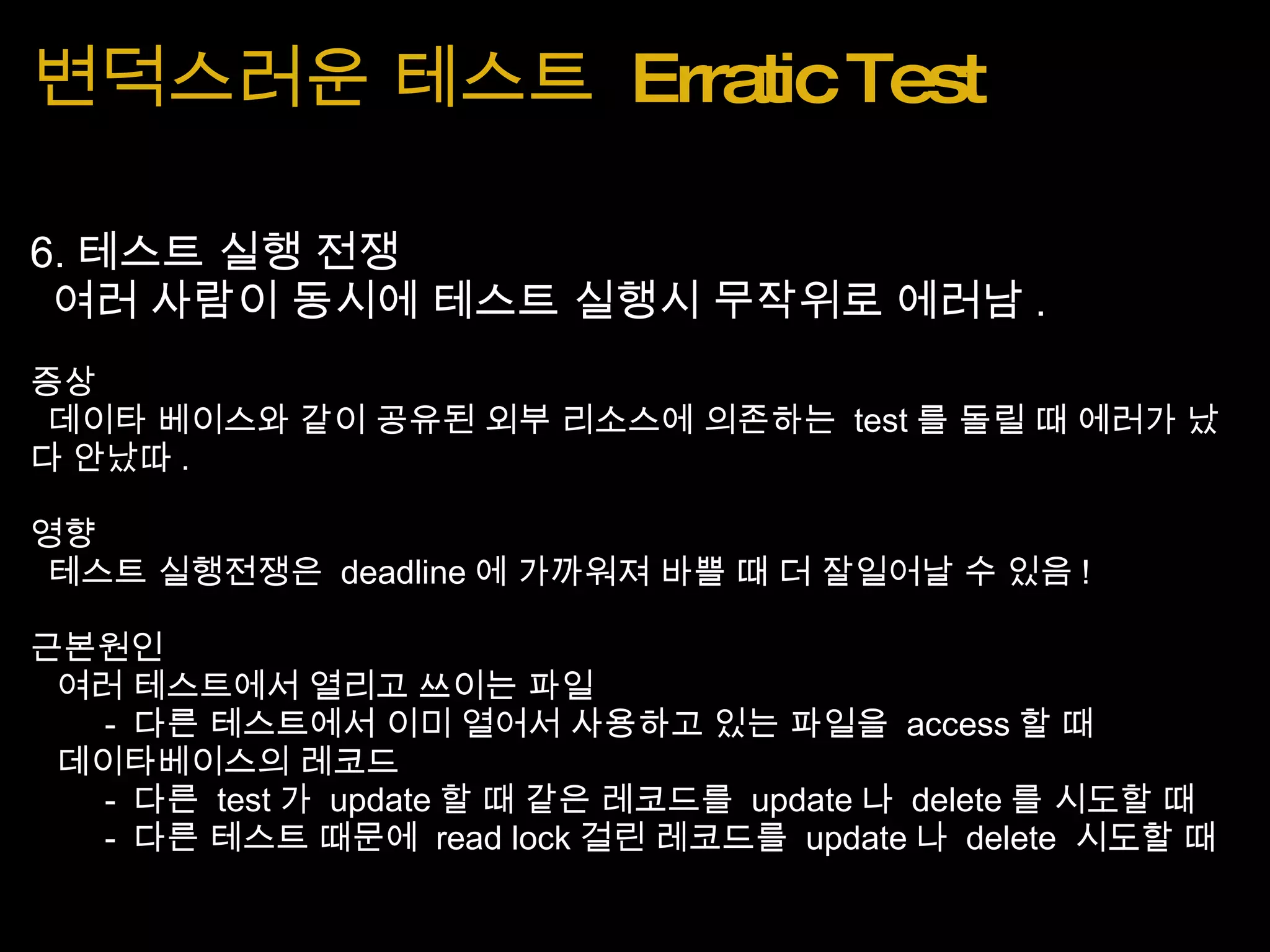 변덕스러운 테스트  Erratic Test 6. 테스트 실행 전쟁   여러 사람이 동시에 테스트 실행시 무작위로 에러남 . 증상   데이타 베이스와 같이 공유된 외부 리소스에 의존하는  test 를 돌릴 때 에러가 났다 안났따 . 영향   테스트 실행전쟁은  deadline 에 가까워져 바쁠 때 더 잘일어날 수 있음 ! 근본원인    여러 테스트에서 열리고 쓰이는 파일          -  다른 테스트에서 이미 열어서 사용하고 있는 파일을  access 할 때    데이타베이스의 레코드          -  다른  test 가  update 할 때 같은 레코드를  update 나  delete 를 시도할 때          -  다른 테스트 때문에  read lock 걸린 레코드를  update 나  delete  시도할 때 