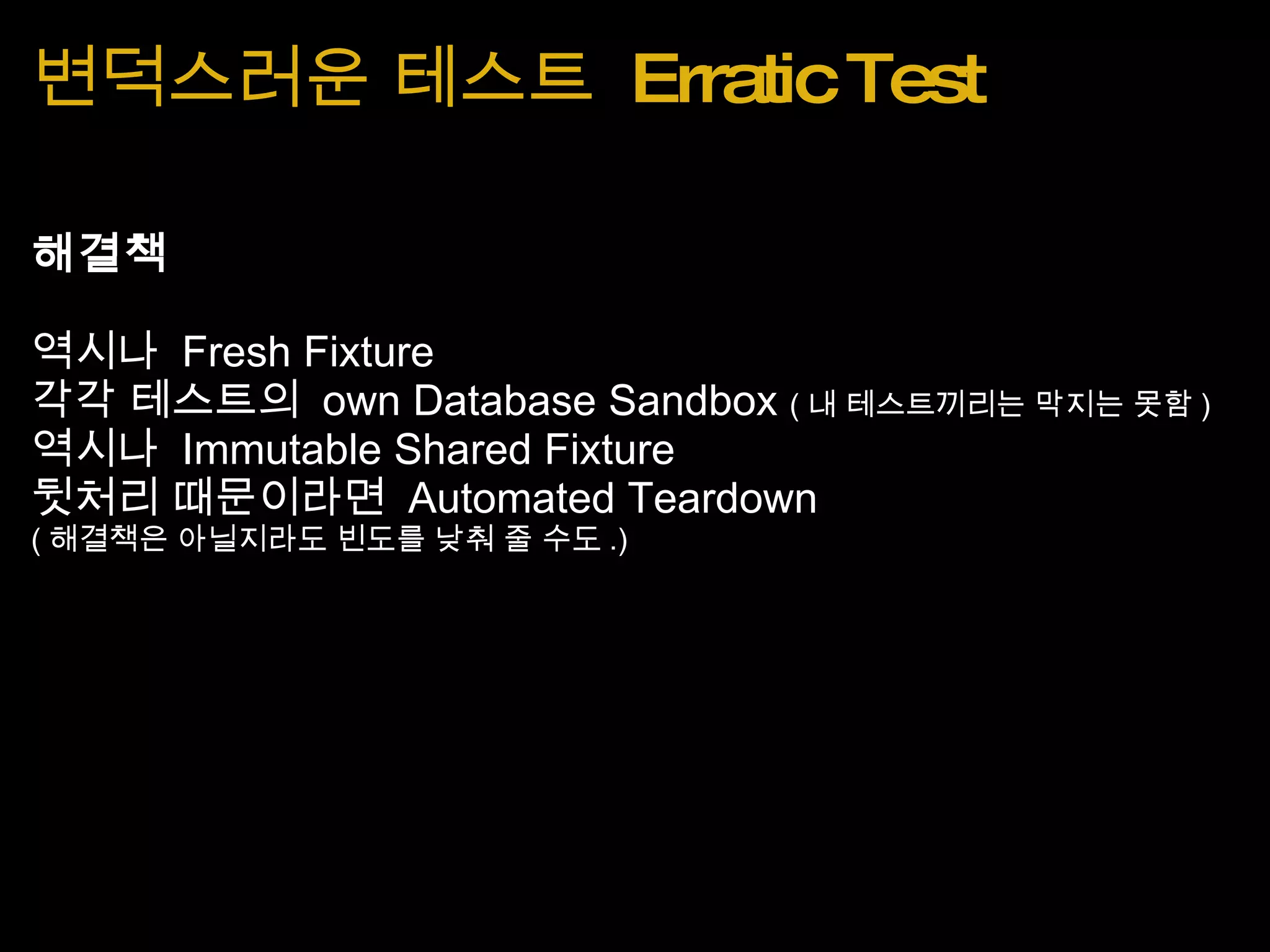 변덕스러운 테스트  Erratic Test 해결책 역시나  Fresh Fixture 각각 테스트의  own Database Sandbox  ( 내 테스트끼리는 막지는 못함 ) 역시나  Immutable Shared Fixture 뒷처리 때문이라면  Automated Teardown  ( 해결책은 아닐지라도 빈도를 낮춰 줄 수도 .) 