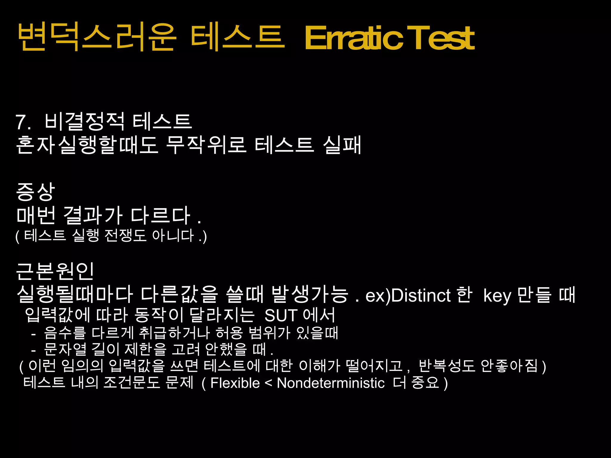 변덕스러운 테스트  Erratic Test 7.  비결정적 테스트 혼자실행할때도 무작위로 테스트 실패 증상  매번 결과가 다르다 . ( 테스트 실행 전쟁도 아니다 .) 근본원인 실행될때마다 다른값을 쓸때 발생가능 .  ex)Distinct 한  key 만들 때   입력값에 따라 동작이 달라지는  SUT 에서      -  음수를 다르게 취급하거나 허용 범위가 있을때      -  문자열 길이 제한을 고려 안했을 때 .   ( 이런 임의의 입력값을 쓰면 테스트에 대한 이해가 떨어지고 ,  반복성도 안좋아짐 )   테스트 내의 조건문도 문제  ( Flexible < Nondeterministic  더 중요 ) 