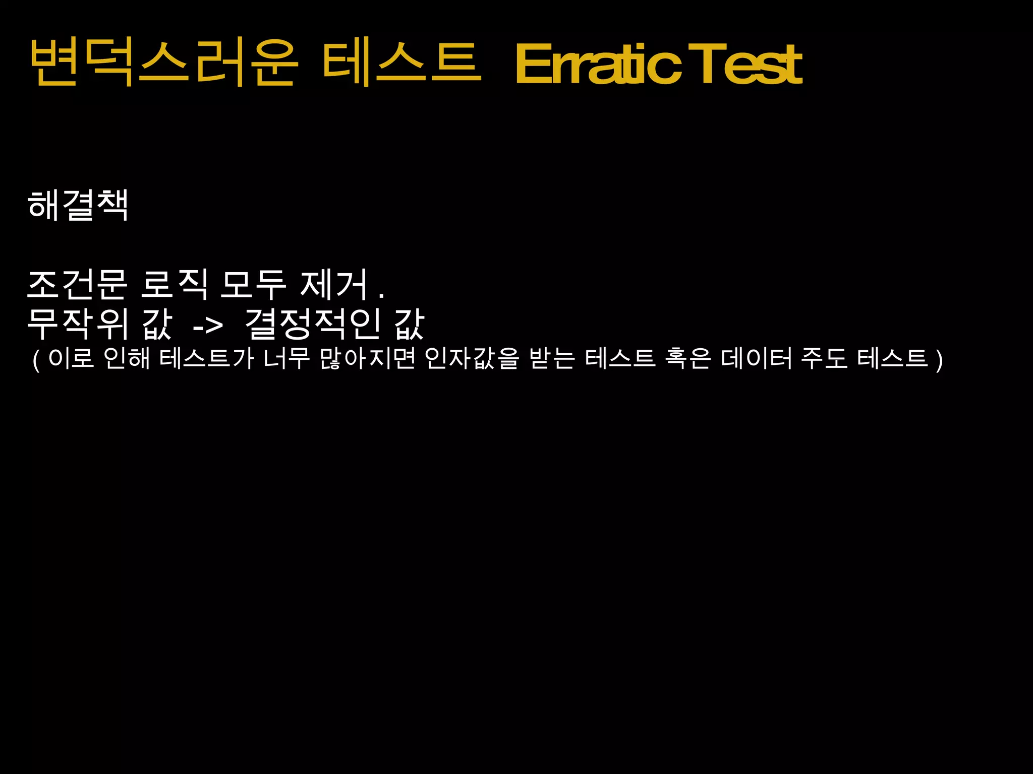 변덕스러운 테스트  Erratic Test 해결책 조건문 로직 모두 제거 . 무작위 값  ->  결정적인 값   ( 이로 인해 테스트가 너무 많아지면 인자값을 받는 테스트 혹은 데이터 주도 테스트 ) 