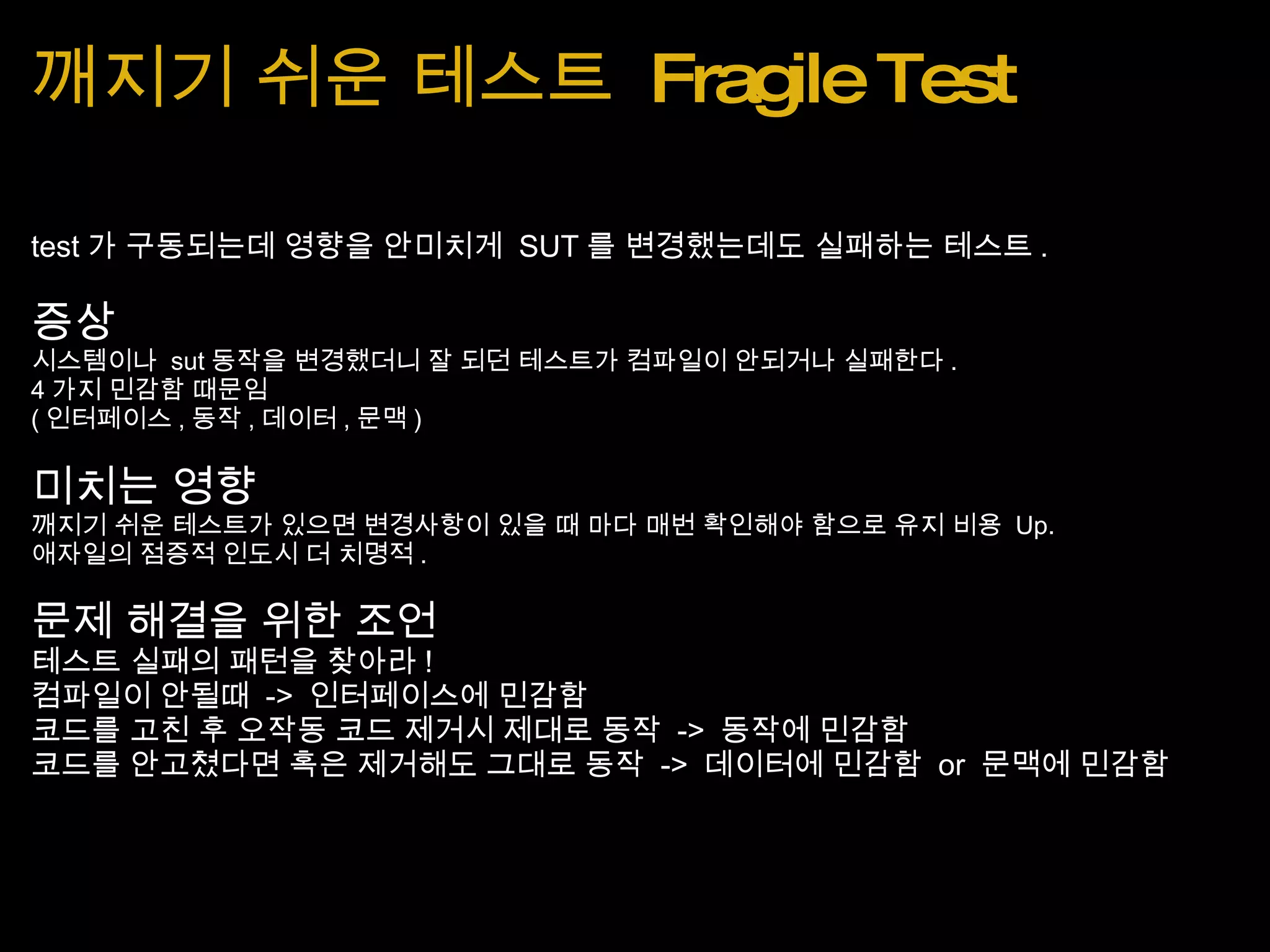깨지기 쉬운 테스트  Fragile Test test 가 구동되는데 영향을 안미치게  SUT 를 변경했는데도 실패하는 테스트 . 증상 시스템이나  sut 동작을 변경했더니 잘 되던 테스트가 컴파일이 안되거나 실패한다 . 4 가지 민감함 때문임 ( 인터페이스 , 동작 , 데이터 , 문맥 ) 미치는 영향 깨지기 쉬운 테스트가 있으면 변경사항이 있을 때 마다 매번 확인해야 함으로 유지 비용  Up. 애자일의 점증적 인도시 더 치명적 . 문제 해결을 위한 조언 테스트 실패의 패턴을 찾아라 ! 컴파일이 안될때  ->  인터페이스에 민감함 코드를 고친 후 오작동 코드 제거시 제대로 동작  ->  동작에 민감함 코드를 안고쳤다면 혹은 제거해도 그대로 동작  ->  데이터에 민감함  or  문맥에 민감함 