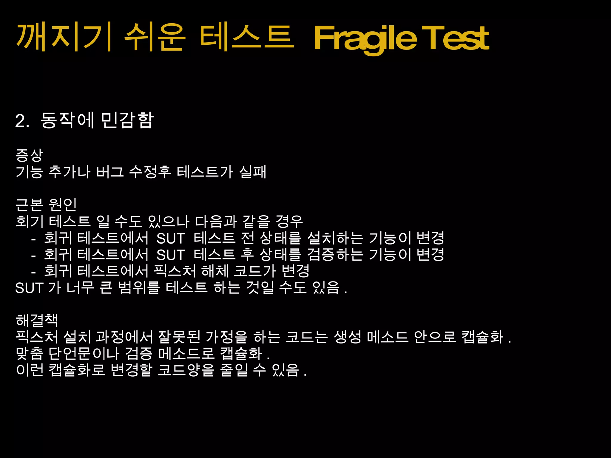 깨지기 쉬운 테스트  Fragile Test 2.  동작에 민감함 증상 기능 추가나 버그 수정후 테스트가 실패 근본 원인 회기 테스트 일 수도 있으나 다음과 같을 경우      -  회귀 테스트에서  SUT  테스트 전 상태를 설치하는 기능이 변경      -  회귀 테스트에서  SUT  테스트 후 상태를 검증하는 기능이 변경      -  회귀 테스트에서 픽스처 해체 코드가 변경 SUT 가 너무 큰 범위를 테스트 하는 것일 수도 있음 . 해결책 픽스처 설치 과정에서 잘못된 가정을 하는 코드는 생성 메소드 안으로 캡슐화 . 맞춤 단언문이나 검증 메소드로 캡슐화 . 이런 캡슐화로 변경할 코드양을 줄일 수 있음 . 