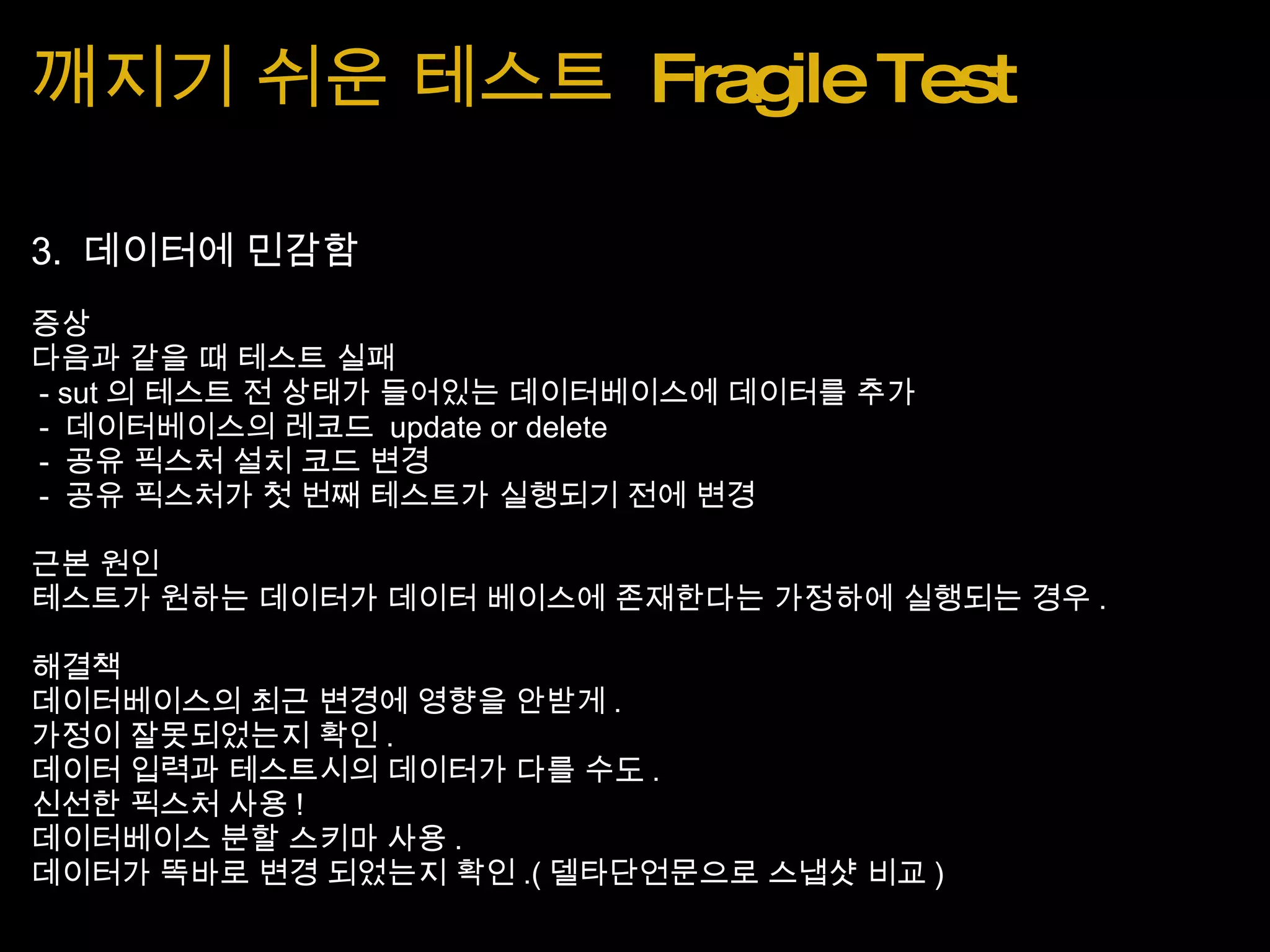 깨지기 쉬운 테스트  Fragile Test 3.  데이터에 민감함 증상 다음과 같을 때 테스트 실패   - sut 의 테스트 전 상태가 들어있는 데이터베이스에 데이터를 추가   -  데이터베이스의 레코드  update or delete   -  공유 픽스처 설치 코드 변경   -  공유 픽스처가 첫 번째 테스트가 실행되기 전에 변경 근본 원인 테스트가 원하는 데이터가 데이터 베이스에 존재한다는 가정하에 실행되는 경우 . 해결책 데이터베이스의 최근 변경에 영향을 안받게 . 가정이 잘못되었는지 확인 . 데이터 입력과 테스트시의 데이터가 다를 수도 . 신선한 픽스처 사용 ! 데이터베이스 분할 스키마 사용 . 데이터가 똑바로 변경 되었는지 확인 .( 델타단언문으로 스냅샷 비교 ) 